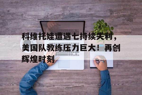  科维托娃遭遇七持续失利，美国队教练压力巨大！再创辉煌时刻-九游体育app官方下载