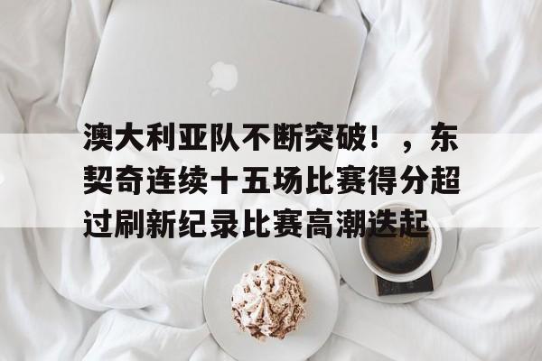 关于澳大利亚队不断突破！，东契奇连续十五场比赛得分超过刷新纪录比赛高潮迭起的信息-jiuyou网页登录