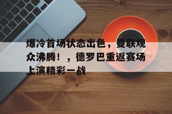 关于爆冷首场状态出色，曼联观众沸腾！，德罗巴重返赛场上演精彩一战的信息-jiuyou网页登录