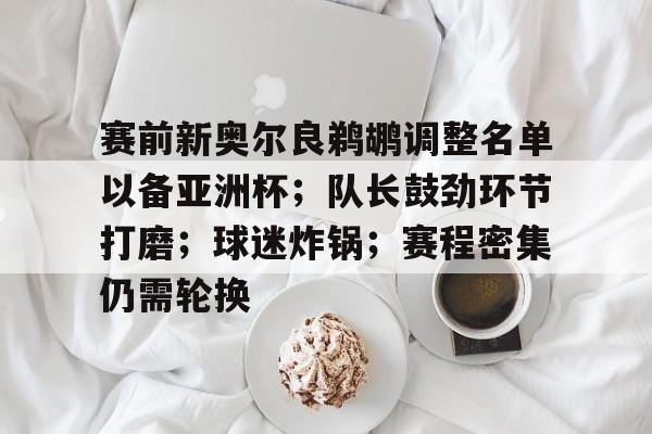 赛前新奥尔良鹈鹕调整名单以备亚洲杯；队长鼓劲环节打磨；球迷炸锅；赛程密集仍需轮换的简单介绍-九游体育怎么买球