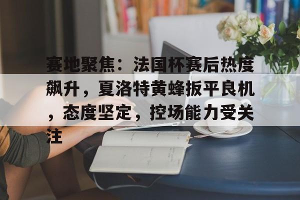 赛地聚焦：法国杯赛后热度飙升，夏洛特黄蜂扳平良机，态度坚定，控场能力受关注的简单介绍