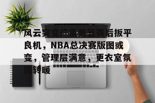 关于风云突变广厦男篮赛后扳平良机，NBA总决赛版图或变，管理层满意，更衣室氛围转暖的信息-九游体育下载app